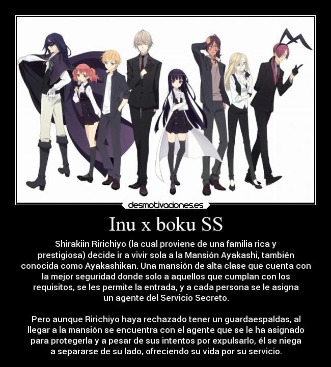 Inu x boku SS - Shirakiin Ririchiyo (la cual proviene de una familia rica y
prestigiosa) decide ir a vivir sola a la Mansión Ayakashi, también
conocida como Ayakashikan. Una mansión de alta clase que cuenta con
la mejor seguridad donde solo a aquellos que cumplan con los
requisitos, se les permite la entrada, y a cada persona se le asigna
un agente del Servicio Secreto.

Pero aunque Ririchiyo haya rechazado tener un guardaespaldas, al
llegar a la mansión se encuentra con el agente que se le ha asignado
para protegerla y a pesar de sus intentos por expulsarlo, él se niega
a separarse de su lado, ofreciendo su vida por su servicio.