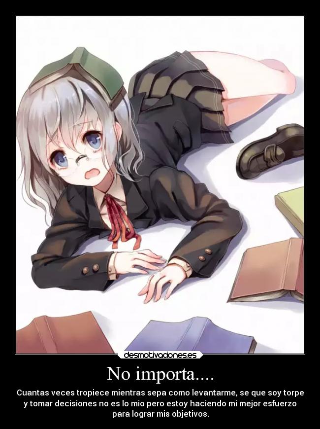 No importa.... - Cuantas veces tropiece mientras sepa como levantarme, se que soy torpe
y tomar decisiones no es lo mio pero estoy haciendo mi mejor esfuerzo
para lograr mis objetivos.