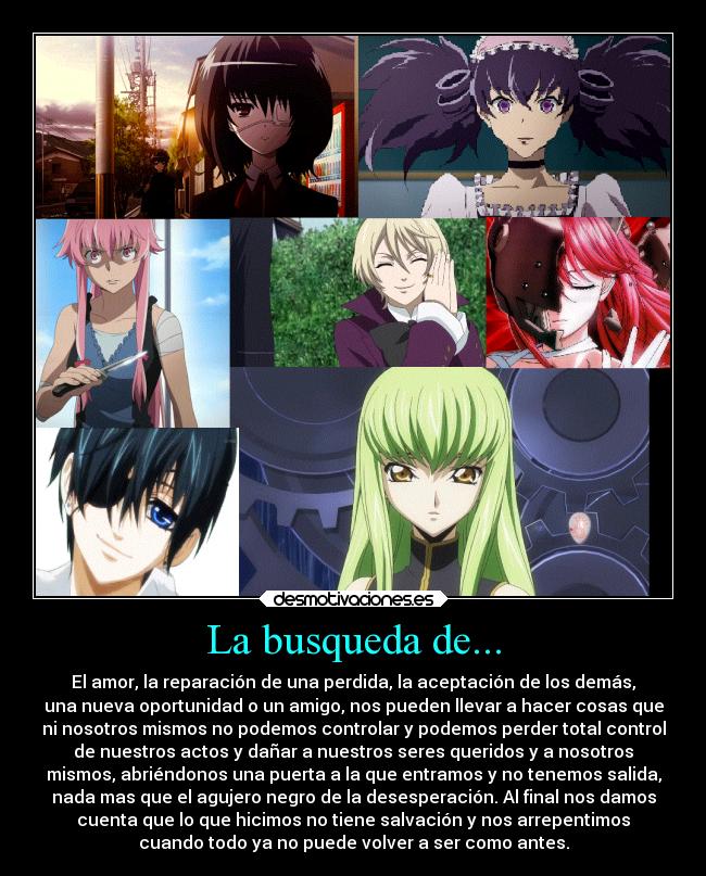 La busqueda de... - El amor, la reparación de una perdida, la aceptación de los demás,
una nueva oportunidad o un amigo, nos pueden llevar a hacer cosas que
ni nosotros mismos no podemos controlar y podemos perder total control
de nuestros actos y dañar a nuestros seres queridos y a nosotros
mismos, abriéndonos una puerta a la que entramos y no tenemos salida,
nada mas que el agujero negro de la desesperación. Al final nos damos
cuenta que lo que hicimos no tiene salvación y nos arrepentimos
cuando todo ya no puede volver a ser como antes.