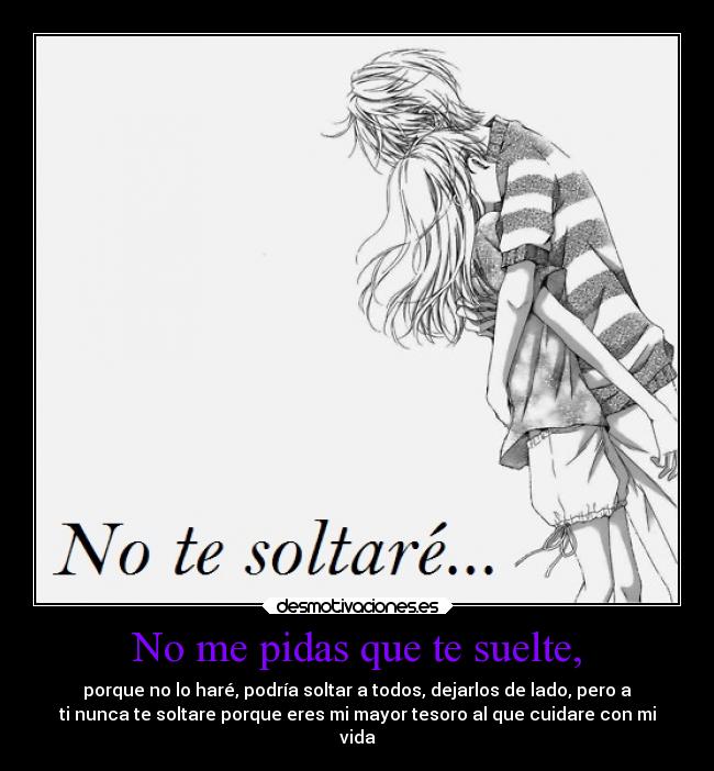 No me pidas que te suelte, - porque no lo haré, podría soltar a todos, dejarlos de lado, pero a
ti nunca te soltare porque eres mi mayor tesoro al que cuidare con mi
vida