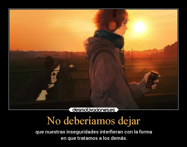 No deberíamos dejar - que nuestras inseguridades interfieran con la forma
en que tratamos a los demás.