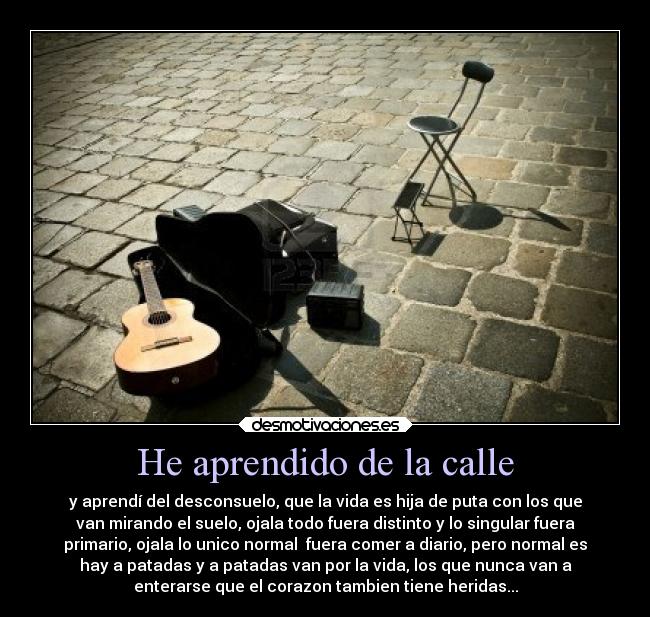 He aprendido de la calle - y aprendí del desconsuelo, que la vida es hija de puta con los que
van mirando el suelo, ojala todo fuera distinto y lo singular fuera
primario, ojala lo unico normal fuera comer a diario, pero normal es
hay a patadas y a patadas van por la vida, los que nunca van a
enterarse que el corazon tambien tiene heridas...