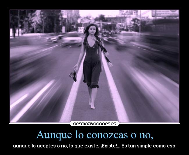 Aunque lo conozcas o no, - aunque lo aceptes o no, lo que existe, ¡Existe!... Es tan simple como eso.