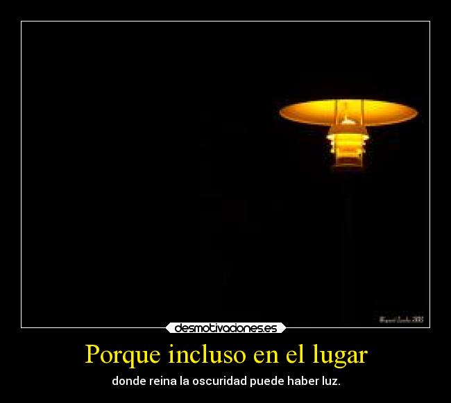 Porque incluso en el lugar - donde reina la oscuridad puede haber luz.
