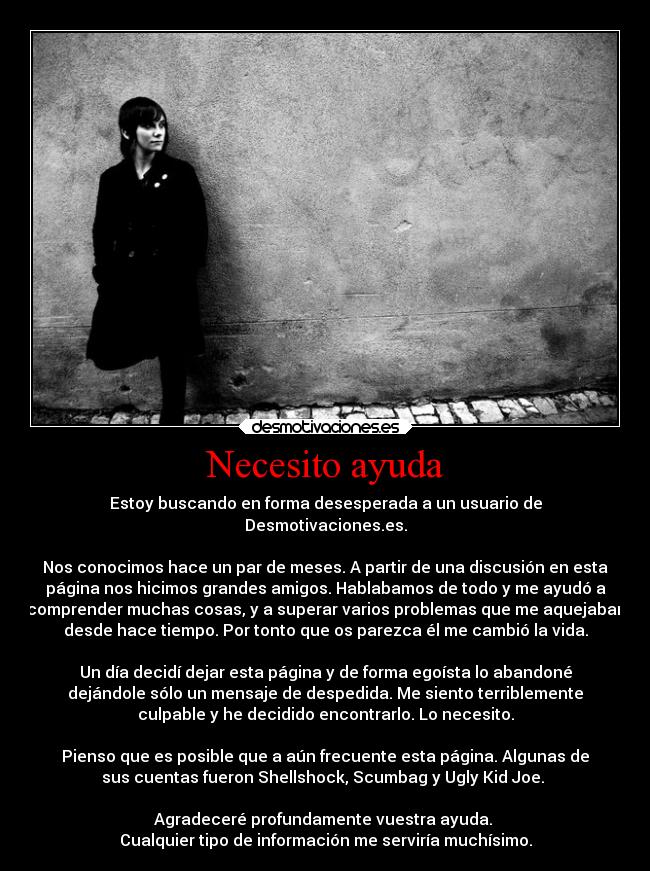 Necesito ayuda - Estoy buscando en forma desesperada a un usuario de
Desmotivaciones.es.

Nos conocimos hace un par de meses. A partir de una discusión en esta
página nos hicimos grandes amigos. Hablabamos de todo y me ayudó a
comprender muchas cosas, y a superar varios problemas que me aquejaban
desde hace tiempo. Por tonto que os parezca él me cambió la vida.

Un día decidí dejar esta página y de forma egoísta lo abandoné
dejándole sólo un mensaje de despedida. Me siento terriblemente
culpable y he decidido encontrarlo. Lo necesito.

Pienso que es posible que a aún frecuente esta página. Algunas de
sus cuentas fueron Shellshock, Scumbag y Ugly Kid Joe. 

Agradeceré profundamente vuestra ayuda. 
Cualquier tipo de información me serviría muchísimo.