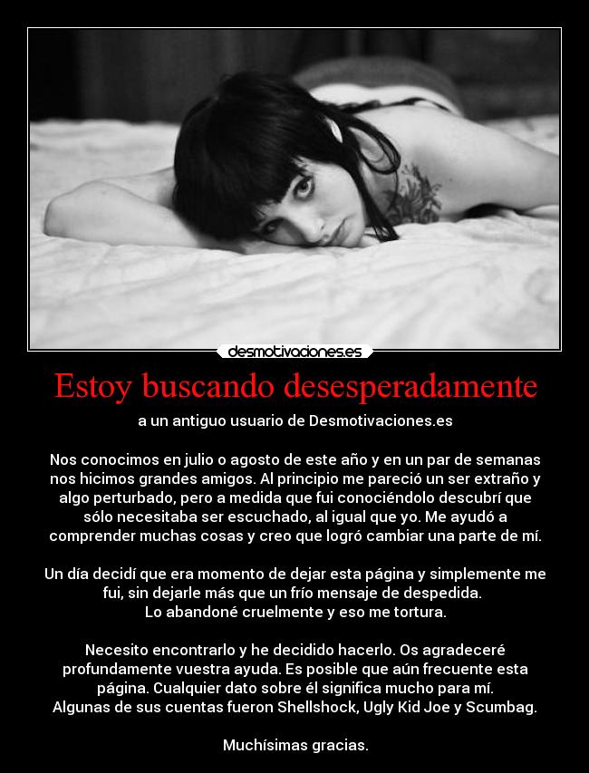 Estoy buscando desesperadamente - a un antiguo usuario de Desmotivaciones.es
Nos conocimos en julio o agosto de este año y en un par de semanas
nos hicimos grandes amigos. Al principio me pareció un ser extraño y
algo perturbado, pero a medida que fui conociéndolo descubrí que
sólo necesitaba ser escuchado, al igual que yo. Me ayudó a
comprender muchas cosas y creo que logró cambiar una parte de mí.
Un día decidí que era momento de dejar esta página y simplemente me
fui, sin dejarle más que un frío mensaje de despedida.
Lo abandoné cruelmente y eso me tortura.
Necesito encontrarlo y he decidido hacerlo. Os agradeceré
profundamente vuestra ayuda. Es posible que aún frecuente esta
página. Cualquier dato sobre él significa mucho para mí.
Algunas de sus cuentas fueron Shellshock, Ugly Kid Joe y Scumbag.
Muchísimas gracias.