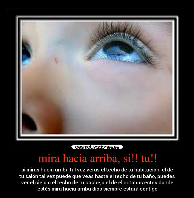 mira hacia arriba, si!! tu!! - si miras hacia arriba tal vez veras el techo de tu habitación, el de
tu salón tal vez puede que veas hasta el techo de tu baño, puedes
ver el cielo o el techo de tu coche,o el de el autobús estés donde
estés mira hacia arriba dios siempre estará contigo