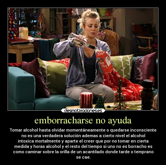 emborracharse no ayuda - Tomar alcohol hasta olvidar momentáneamente o quedarse inconsciente
no es una verdadera solución ademas a cierto nivel el alcohol
intoxica mortalmente y aparte el creer que por no tomar en cierta
medida y horas alcohol y el resto del tiempo si uno no es borracho es
como caminar sobre la orilla de un acantilado donde tarde o temprano
se cae.