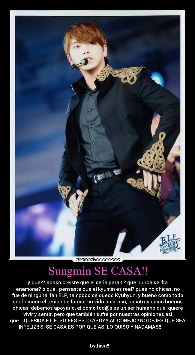 Sungmin SE CASA!! - y que?? acaso creíste que el seria para ti? que nunca se iba
enamorar? o que,  pensaste que el kyumin es real? pues no chicas, no
fue de ninguna  fan ELF, tampoco se quedo Kyuhyun, y bueno como todo
ser humano el tenia que formar su vida amorosa; nosotras como buenas
chicas  debemos apoyarlo, el como tod@s es un ser humano que  quiere
vivir y sentir, pero que también sufre por nuestras opiniones asi
que... QUERIDA E.L.F. SI LEES ESTO APOYA AL CONEJO!! NO DEJES QUE SEA
INFELIZ!! SI SE CASA ES POR QUE ASÍ LO QUISO Y NADAMAS!!             
                            
                                                                      
   by:hisa!!