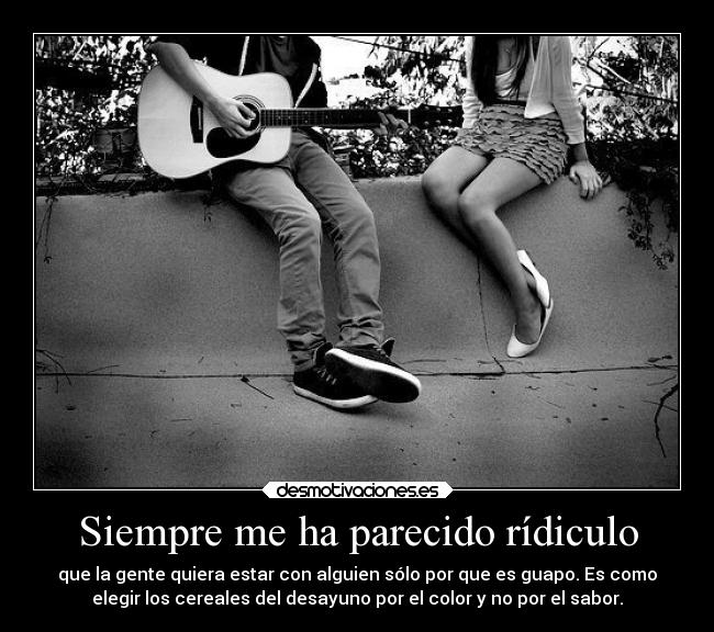 Siempre me ha parecido rídiculo - que la gente quiera estar con alguien sólo por que es guapo. Es como
elegir los cereales del desayuno por el color y no por el sabor.