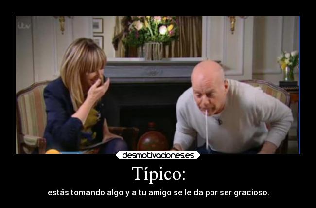 Típico: - estás tomando algo y a tu amigo se le da por ser gracioso.