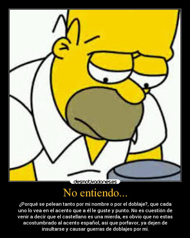No entiendo... - ¿Porqué se pelean tanto por mi nombre o por el doblaje?, que cada
uno lo vea en el acento que a él le guste y punto. No es cuestión de
venir a decir que el castellano es una mierda, es obvio que no estas
acostumbrado al acento español, asi que porfavor, ya dejen de
insultarse y causar guerras de doblajes por mi.