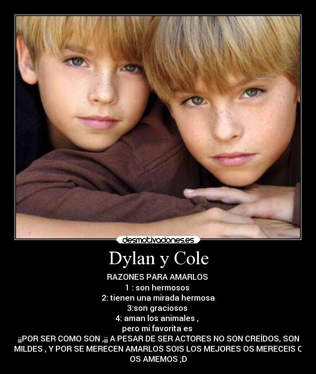 Dylan y Cole - RAZONES PARA AMARLOS
1 : son hermosos
2: tienen una mirada hermosa
3:son graciosos
4: aman los animales ,
pero mi favorita es
¡¡POR SER COMO SON ,¡¡ A PESAR DE SER ACTORES NO SON CREÍDOS, SON
HUMILDES , Y POR SE MERECEN AMARLOS SOIS LOS MEJORES OS MERECEIS QUE
OS AMEMOS ;D