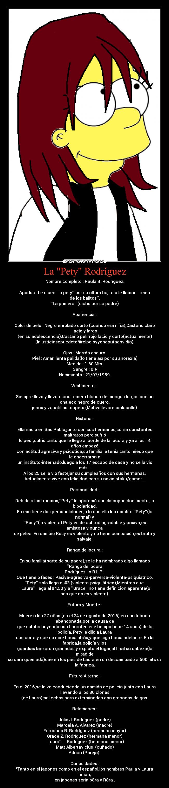 La Pety Rodríguez - Nombre completo : Paula B. Rodríguez.

Apodos : Le dicen la pety por su altura bajita o le llaman reina
de los bajitos.
La primera (dicho por su padre)

Apariencia :

Color de pelo : Negro enrolado corto (cuando era niña),Castaño claro
lacio y largo
(en su adolescencia),Castaño pelirrojo lacio y corto(actualmente)
(Injusticiasepuedeteñirelpeloyyonoputaenvidia).

Ojos : Marrón oscuro.
Piel : Amarillenta pálida(lo tiene así por su anorexia)
Medida : 1.60 Mts.
Sangre : 0 +
Nacimiento : 21/07/1989.

Vestimenta : 

Siempre llevo y llevara una remera blanca de mangas largas con un
chaleco negro de cuero,
jeans y zapatillas toppers.(Motivallevaresoalacalle)

Historia :

Ella nació en Sao Pablo,junto con sus hermanos,sufría constantes
maltratos pero sufrió
lo peor,sufrió tanto que le llego al borde de la locura,y ya a los 14
años empezó
con actitud agresiva y psicótica,su familia le tenia tanto miedo que
le encerraron a
un instituto-internado,luego a los 17 escapo de casa y no se la vio
más...
A los 25 se la vio festejar su cumpleaños con sus hermanas.
Actualmente vive con felicidad con su novio otaku/gamer...

Personalidad :

Debido a los traumas,Pety le apareció una discapacidad mental,la
bipolaridad,
En eso tiene dos personalidades,a la que ella las nombro Pety(la
normal) y
Rosy(la violenta).Pety es de actitud agradable y pasiva,es
amistosa y nunca
se pelea. En cambio Rosy es violenta y no tiene compasión,es bruta y
salvaje.

Rango de locura :

En su familia(parte de su padre),se le ha nombrado algo llamado
Rango de locura
Rodríguez o R.L.R. 
Que tiene 5 fases : Pasiva-agresiva-perversa-violenta-psiquiátrico.
Pety solo llega al #3 (violenta-psiquiátrico),Mientras que 
Laura llega al #4,50 y a Grace no tiene definición aparente(o
sea que no es violenta).

Futuro y Muerte :

Muere a los 27 años (en el 24 de agosto de 2016) en una fabrica
abandonada,por la causa de
que estaba huyendo con Laura(en ese tiempo tiene 14 años) de la
policía. Pety le dijo a Laura
que corra y que no mire hacia atrás,y que siga hacia adelante. En la
fabrica,la policía y los
guardias lanzaron granadas y exploto el lugar,al final su cabeza(la
mitad de
su cara quemada)cae en los pies de Laura en un descampado a 600 mts de
la fabrica.

Futuro Alterno :

En el 2016,se la ve conduciendo un camión de policía junto con Laura
llevando a los 30 clones
(de Laura)mal echos para exterminarlos con granadas de gas.

Relaciones :

Julio J. Rodríguez (padre)
Marcela A. Álvarez (madre)
Fernando R. Rodríguez (hermano mayor)
Grace Z. Rodríguez (hermana menor)
Laura L. Rodríguez (hermana menor)
Matt Albertavicius  (cuñado)
Adrián (Pareja) 

Curiosidades :
*Tanto en el japones como en el español,los nombres Paula y Laura
riman,
en japones seria pōra y Rōra .