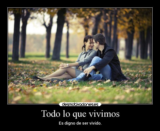 Todo lo que vivimos - Es digno de ser vivido.