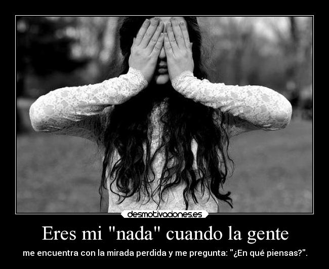 Eres mi nada cuando la gente - me encuentra con la mirada perdida y me pregunta: ¿En qué piensas?.