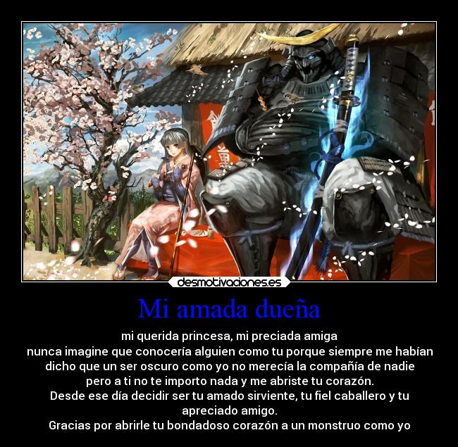 Mi amada dueña - mi querida princesa, mi preciada amiga
nunca imagine que conocería alguien como tu porque siempre me habían
dicho que un ser oscuro como yo no merecía la compañía de nadie
pero a ti no te importo nada y me abriste tu corazón.
Desde ese día decidir ser tu amado sirviente, tu fiel caballero y tu
apreciado amigo.
Gracias por abrirle tu bondadoso corazón a un monstruo como yo