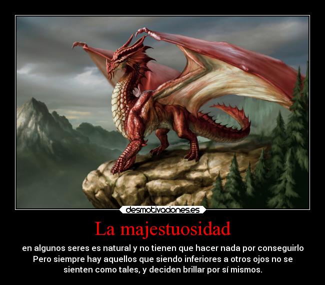 La majestuosidad - en algunos seres es natural y no tienen que hacer nada por conseguirlo
Pero siempre hay aquellos que siendo inferiores a otros ojos no se
sienten como tales, y deciden brillar por sí mismos.
