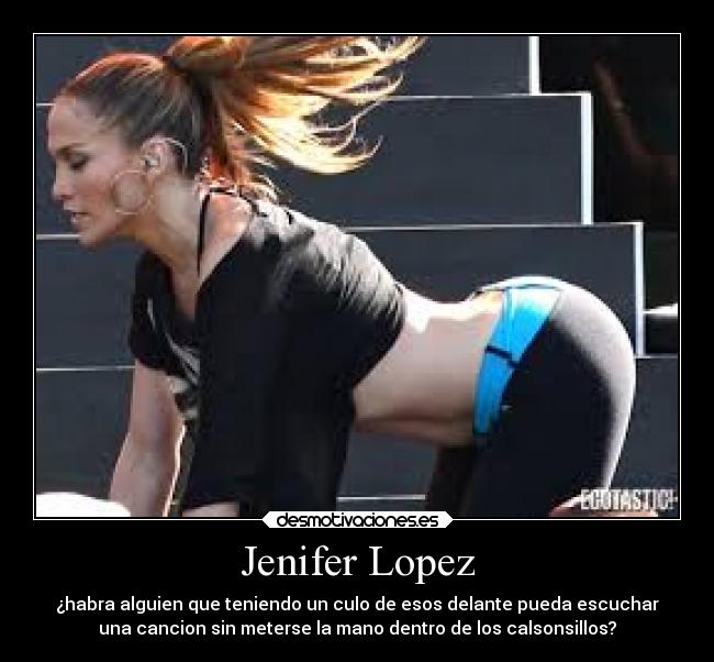 Jenifer Lopez - ¿habra alguien que teniendo un culo de esos delante pueda escuchar
una cancion sin meterse la mano dentro de los calsonsillos?