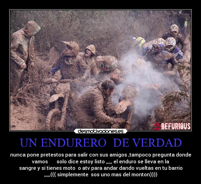 UN ENDURERO  DE VERDAD - nunca pone pretestos para salir con sus amigos ,tampoco pregunta donde
vamos       solo dice estoy listo ,,,,, el enduro se lleva en la
sangre y si tienes moto  o atv para andar dando vueltas en tu barrio
,,,,,((( simplemente  sos uno mas del monton))))