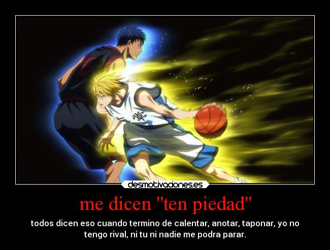me dicen ten piedad - todos dicen eso cuando termino de calentar, anotar, taponar, yo no
tengo rival, ni tu ni nadie me podra parar.