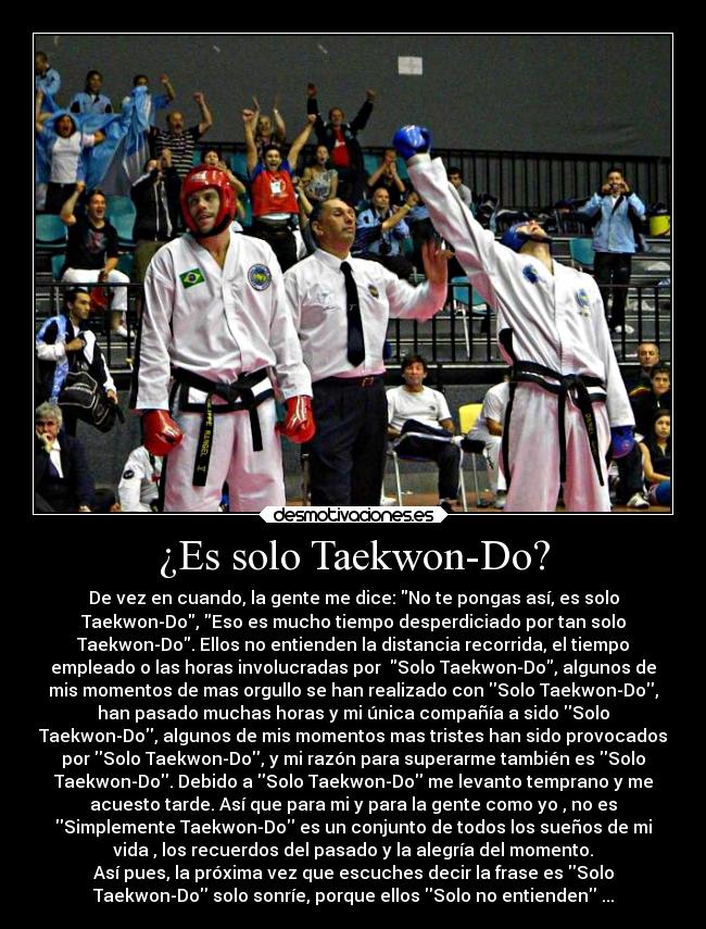 ¿Es solo Taekwon-Do? - De vez en cuando, la gente me dice: No te pongas así, es solo
Taekwon-Do, Eso es mucho tiempo desperdiciado por tan solo
Taekwon-Do. Ellos no entienden la distancia recorrida, el tiempo
empleado o las horas involucradas por  Solo Taekwon-Do, algunos de
mis momentos de mas orgullo se han realizado con Solo Taekwon-Do,
han pasado muchas horas y mi única compañía a sido Solo
Taekwon-Do, algunos de mis momentos mas tristes han sido provocados
por Solo Taekwon-Do, y mi razón para superarme también es Solo
Taekwon-Do. Debido a Solo Taekwon-Do me levanto temprano y me
acuesto tarde. Así que para mi y para la gente como yo , no es
Simplemente Taekwon-Do es un conjunto de todos los sueños de mi
vida , los recuerdos del pasado y la alegría del momento.
Así pues, la próxima vez que escuches decir la frase es Solo
Taekwon-Do solo sonríe, porque ellos Solo no entienden ...