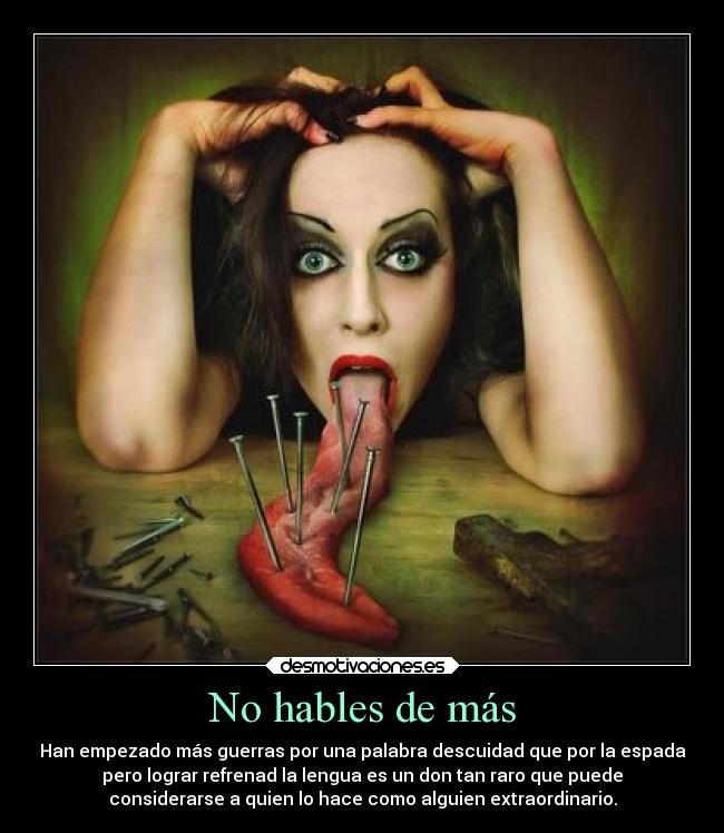 No hables de más - Han empezado más guerras por una palabra descuidad que por la espada
pero lograr refrenad la lengua es un don tan raro que puede
considerarse a quien lo hace como alguien extraordinario.