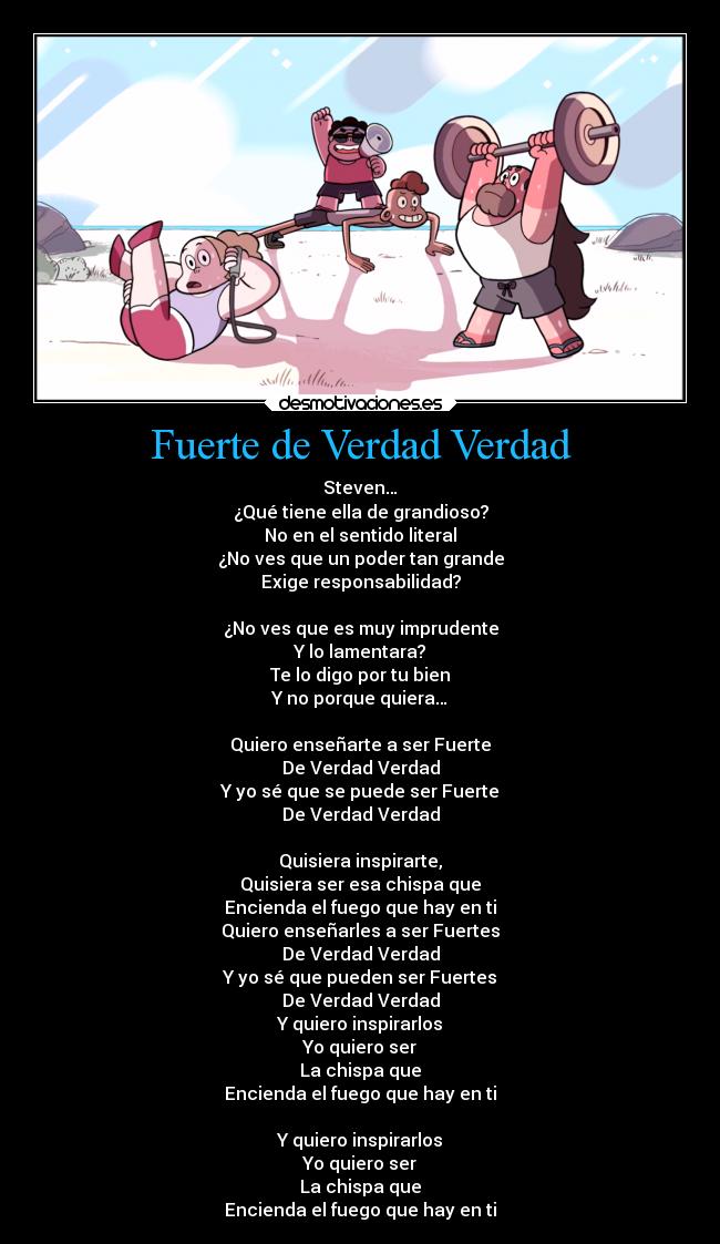 Fuerte de Verdad Verdad - Steven…
¿Qué tiene ella de grandioso?
No en el sentido literal
¿No ves que un poder tan grande
Exige responsabilidad?

¿No ves que es muy imprudente
Y lo lamentara?
Te lo digo por tu bien
Y no porque quiera…

Quiero enseñarte a ser Fuerte
De Verdad Verdad
Y yo sé que se puede ser Fuerte
De Verdad Verdad

Quisiera inspirarte,
Quisiera ser esa chispa que
Encienda el fuego que hay en ti
Quiero enseñarles a ser Fuertes
De Verdad Verdad
Y yo sé que pueden ser Fuertes
De Verdad Verdad
Y quiero inspirarlos
Yo quiero ser
La chispa que
Encienda el fuego que hay en ti

Y quiero inspirarlos
Yo quiero ser
La chispa que
Encienda el fuego que hay en ti