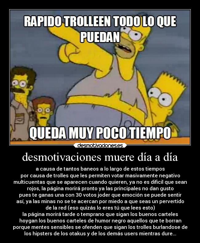 desmotivaciones muere día a día - a causa de tantos baneos a lo largo de estos tiempos
por causa de trolles que les permiten votar masivamente negativo
multicuentas que se aparecen cuando quieren, ya no es dificil que sean
rojos, la página morirá pronto ya las principales no dan gusto
pues te ganas una con 30 votos joder que emoción se puede sentir
así, ya las minas no se te acercan por miedo a que seas un pervertido
de la red (eso quizás lo eres tú que lees esto)
la página morirá tarde o temprano que sigan los buenos carteles
hoygan los buenos carteles de humor negro aquellos que te borran
porque mentes sensibles se ofenden que sigan los trolles burlandose de
los hipsters de los otakus y de los demás users mientras dure...