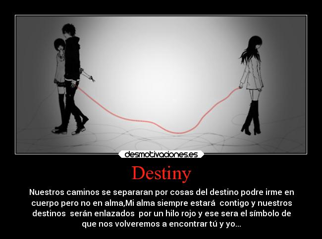 Destiny - Nuestros caminos se separaran por cosas del destino podre irme en
cuerpo pero no en alma,Mi alma siempre estará  contigo y nuestros
destinos  serán enlazados  por un hilo rojo y ese sera el símbolo de
que nos volveremos a encontrar tú y yo...