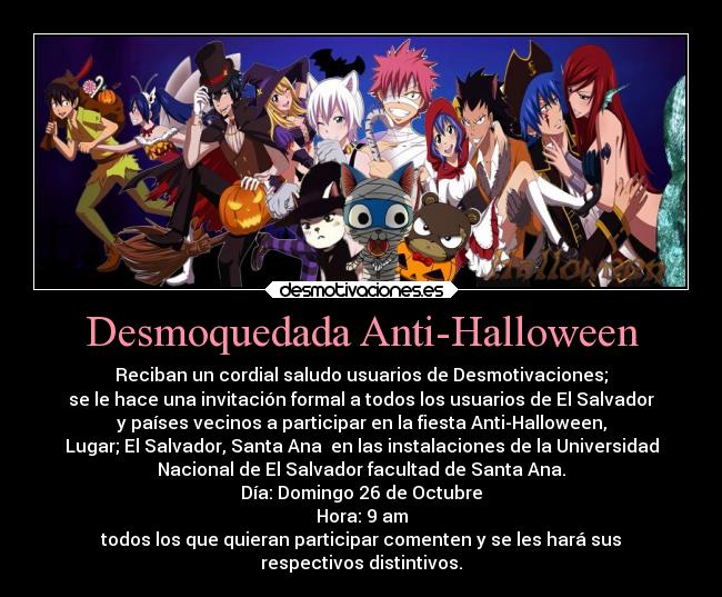 Desmoquedada Anti-Halloween - Reciban un cordial saludo usuarios de Desmotivaciones;
se le hace una invitación formal a todos los usuarios de El Salvador
y países vecinos a participar en la fiesta Anti-Halloween,
Lugar; El Salvador, Santa Ana en las instalaciones de la Universidad
Nacional de El Salvador facultad de Santa Ana.
Día: Domingo 26 de Octubre
Hora: 9 am
todos los que quieran participar comenten y se les hará sus
respectivos distintivos.