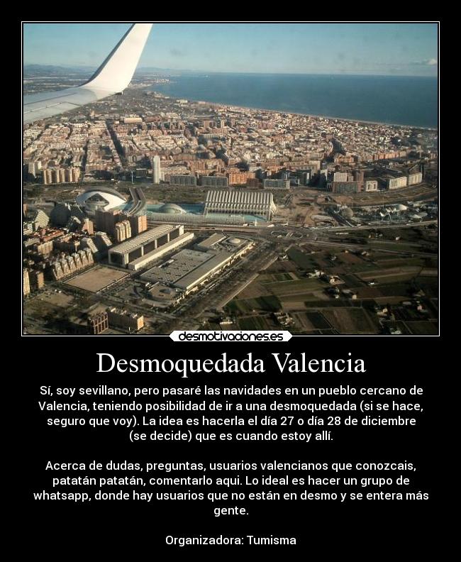 Desmoquedada Valencia - Sí, soy sevillano, pero pasaré las navidades en un pueblo cercano de
Valencia, teniendo posibilidad de ir a una desmoquedada (si se hace,
seguro que voy). La idea es hacerla el día 27 o día 28 de diciembre
(se decide) que es cuando estoy allí.
Acerca de dudas, preguntas, usuarios valencianos que conozcais,
patatán patatán, comentarlo aqui. Lo ideal es hacer un grupo de
whatsapp, donde hay usuarios que no están en desmo y se entera más
gente.
Organizadora: Tumisma