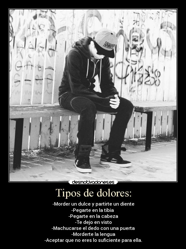 Tipos de dolores: - -Morder un dulce y partirte un diente
-Pegarte en la tibia 
-Pegarte en la cabeza
-Te dejo en visto
-Machucarse el dedo con una puerta
-Morderte la lengua
-Aceptar que no eres lo suficiente para ella.