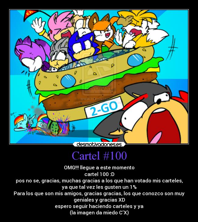 Cartel #100 - OMG!!! llegue a este momento
cartel 100 :D
pos no se, gracias, muchas gracias a los que han votado mis carteles,
ya que tal vez les gusten un 1%
Para los que son mis amigos, gracias gracias, los que conozco son muy
geniales y gracias XD
espero seguir haciendo carteles y ya
(la imagen da miedo CX)
