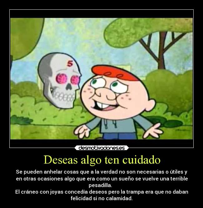 Deseas algo ten cuidado - Se pueden anhelar cosas que a la verdad no son necesarias o útiles y
en otras ocasiones algo que era como un sueño se vuelve una terrible
pesadilla.  
El cráneo con joyas concedía deseos pero la trampa era que no daban
felicidad si no calamidad.