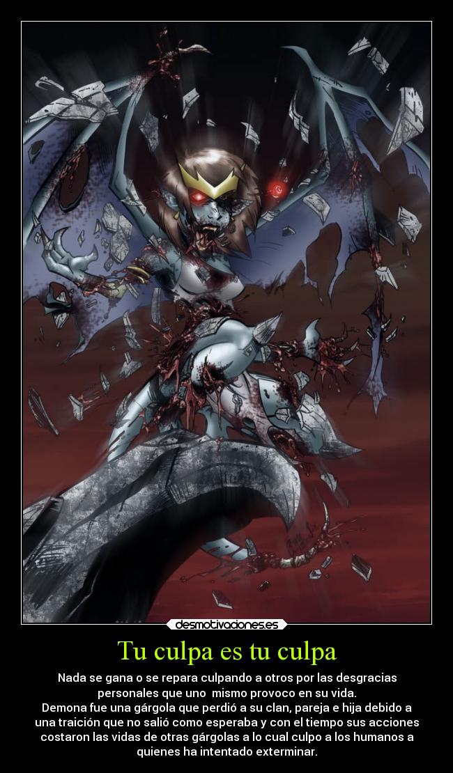 Tu culpa es tu culpa - Nada se gana o se repara culpando a otros por las desgracias
personales que uno  mismo provoco en su vida.
Demona fue una gárgola que perdió a su clan, pareja e hija debido a
una traición que no salió como esperaba y con el tiempo sus acciones
costaron las vidas de otras gárgolas a lo cual culpo a los humanos a
quienes ha intentado exterminar.