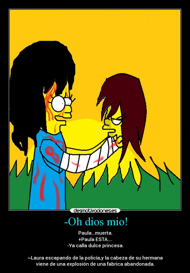 -Oh dios mio! - Paula...muerta.
+Paula ESTA....
-Ya calla dulce princesa.

~Laura escapando de la policía,y la cabeza de su hermana
viene de una explosión de una fabrica abandonada.