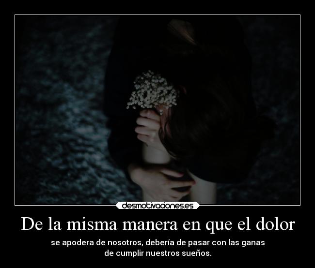 De la misma manera en que el dolor - se apodera de nosotros, debería de pasar con las ganas
de cumplir nuestros sueños.