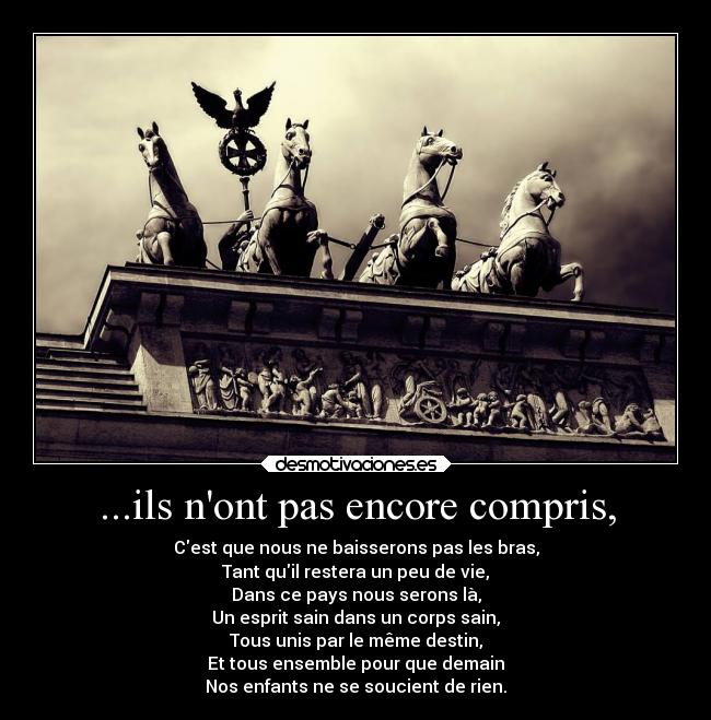 ...ils nont pas encore compris, - Cest que nous ne baisserons pas les bras,
Tant quil restera un peu de vie,
Dans ce pays nous serons là,
Un esprit sain dans un corps sain,
Tous unis par le même destin,
Et tous ensemble pour que demain
Nos enfants ne se soucient de rien.