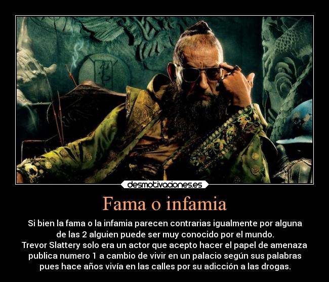 Fama o infamia - Si bien la fama o la infamia parecen contrarias igualmente por alguna
de las 2 alguien puede ser muy conocido por el mundo.
Trevor Slattery solo era un actor que acepto hacer el papel de amenaza
publica numero 1 a cambio de vivir en un palacio según sus palabras
pues hace años vivía en las calles por su adicción a las drogas.