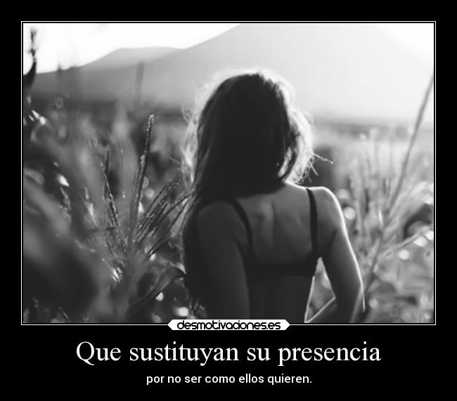 Que sustituyan su presencia - por no ser como ellos quieren.