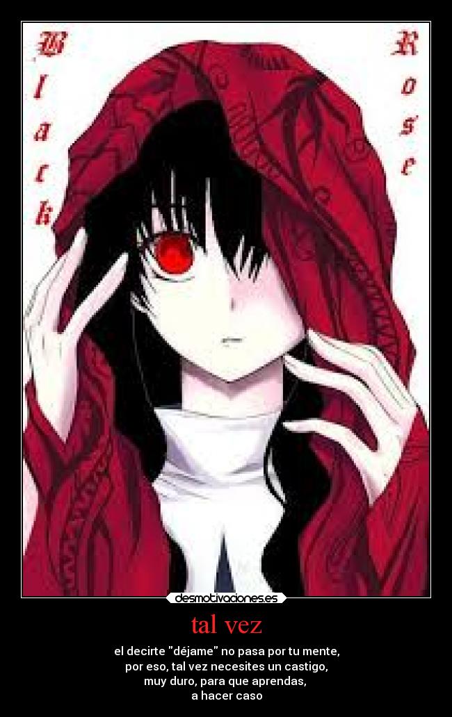 tal vez - el decirte déjame no pasa por tu mente,
por eso, tal vez necesites un castigo,
muy duro, para que aprendas, 
a hacer caso