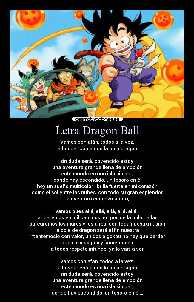 Letra Dragon Ball - Vamos con afán, todos a la vez,
a buscar con ainco la bola dragon

sin duda será, covencido estoy,
una aventura grande llena de emoción
este mundo es una isla sin par,
donde hay escondido, un tesoro en él
hoy un sueño multicolor , brilla fuerte en mi corazón
como el sol entre las nubes, con todo su gran esplendor
la aventura empieza ahora,

vamos pues allá, allá, allá, allá, allá !
andaremos en mil caminos, en pos de la bola hallar
surcaremos los mares y los aires, con toda nuestra ilusión
la bola de dragon será al fin nuestra
intentemoslo con valor, unidos a gokou no hay que perder
pues mis golpes y kamehames
a todos respeto infunde, ya lo vais a ver

vamos con afán, todos a la vez,
a buscar con ainco la bola dragon
sin duda será, covencido estoy,
una aventura grande llena de emoción
este mundo es una isla sin par,
donde hay escondido, un tesoro en él...