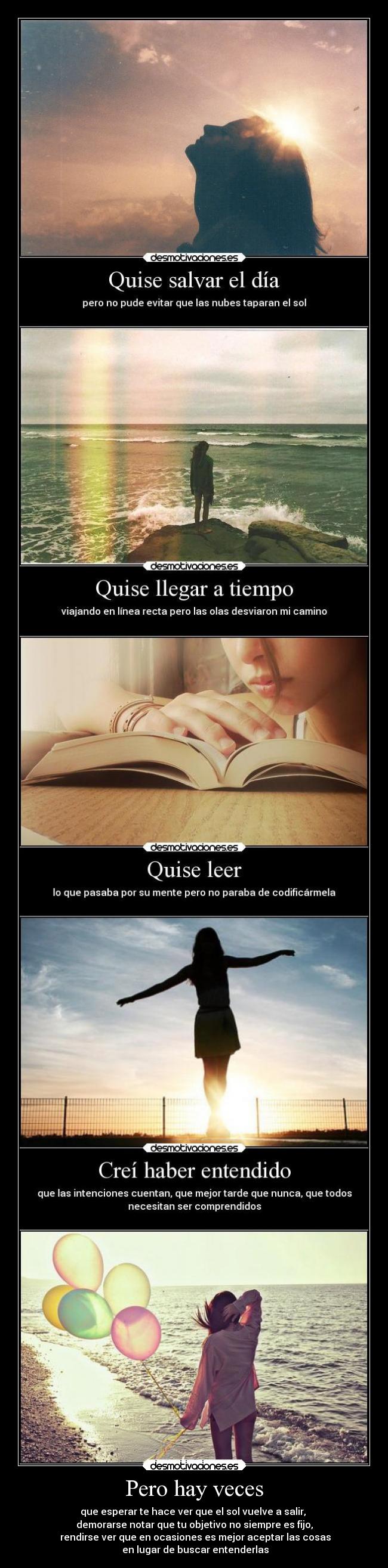 Pero hay veces - que esperar te hace ver que el sol vuelve a salir, 
demorarse notar que tu objetivo no siempre es fijo,
 rendirse ver que en ocasiones es mejor aceptar las cosas
 en lugar de buscar entenderlas