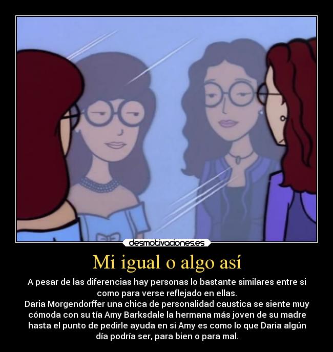 Mi igual o algo así - A pesar de las diferencias hay personas lo bastante similares entre si
como para verse reflejado en ellas.
Daria Morgendorffer una chica de personalidad caustica se siente muy
cómoda con su tía Amy Barksdale la hermana más joven de su madre
hasta el punto de pedirle ayuda en si Amy es como lo que Daria algún
día podría ser, para bien o para mal.