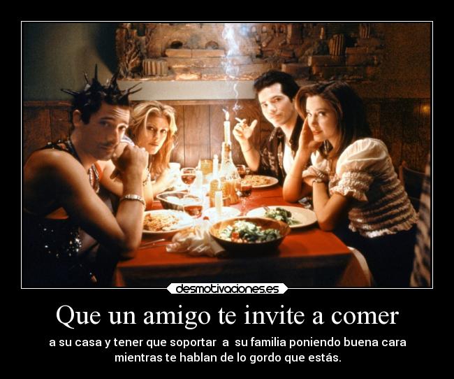 Que un amigo te invite a comer - a su casa y tener que soportar  a  su familia poniendo buena cara
mientras te hablan de lo gordo que estás.