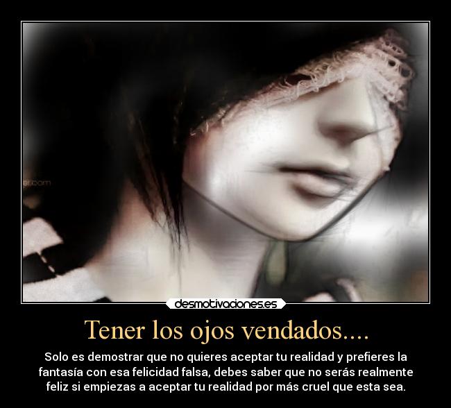 Tener los ojos vendados.... - Solo es demostrar que no quieres aceptar tu realidad y prefieres la
fantasía con esa felicidad falsa, debes saber que no serás realmente
feliz si empiezas a aceptar tu realidad por más cruel que esta sea.
