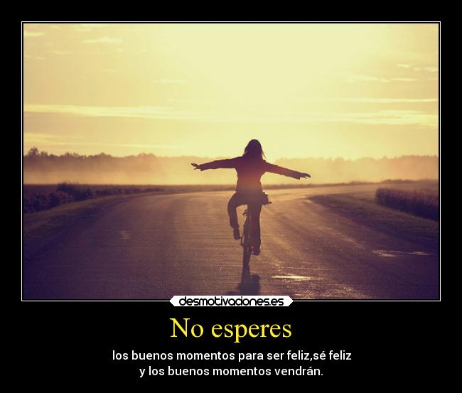 No esperes - los buenos momentos para ser feliz,sé feliz
y los buenos momentos vendrán.