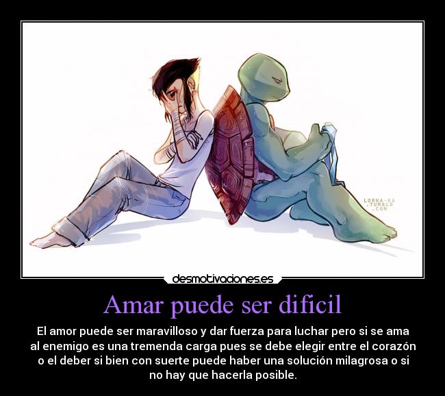 Amar puede ser dificil - El amor puede ser maravilloso y dar fuerza para luchar pero si se ama
al enemigo es una tremenda carga pues se debe elegir entre el corazón
o el deber si bien con suerte puede haber una solución milagrosa o si
no hay que hacerla posible.