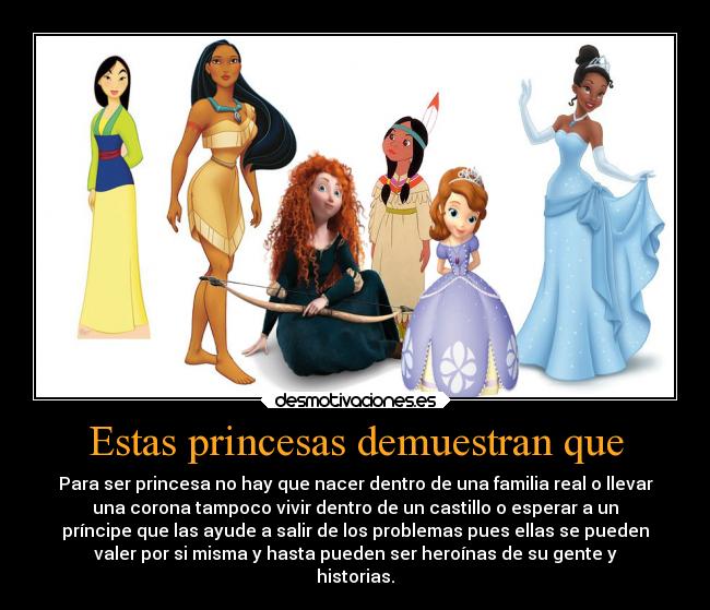 Estas princesas demuestran que - Para ser princesa no hay que nacer dentro de una familia real o llevar
una corona tampoco vivir dentro de un castillo o esperar a un
príncipe que las ayude a salir de los problemas pues ellas se pueden
valer por si misma y hasta pueden ser heroínas de su gente y
historias.